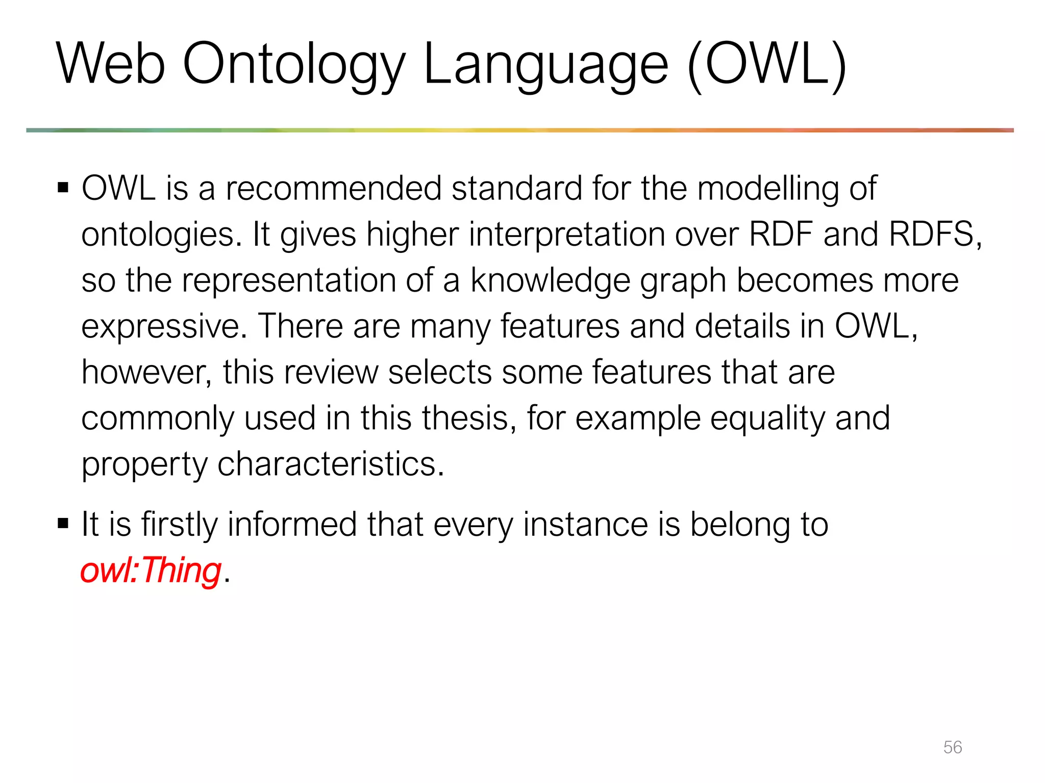 ▪ OWL is a recommended standard for the modelling of
ontologies. It gives higher interpretation over RDF and RDFS,
so the representation of a knowledge graph becomes more
expressive. There are many features and details in OWL,
however, this review selects some features that are
commonly used in this thesis, for example equality and
property characteristics.
▪ It is firstly informed that every instance is belong to
owl:Thing.
56
Web Ontology Language (OWL)
 