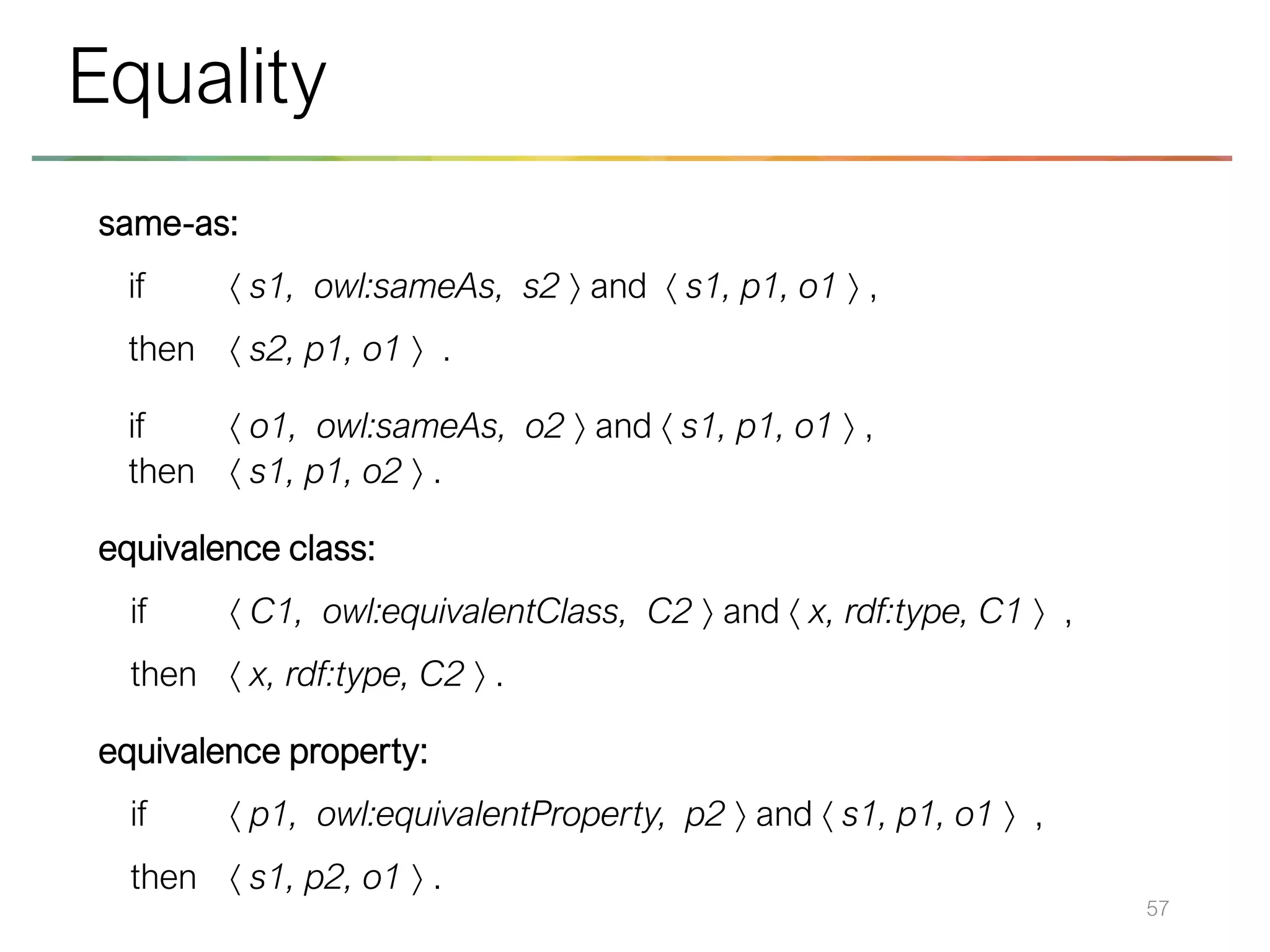 same-as:
if  s1, owl:sameAs, s2  and  s1, p1, o1  ,
then  s2, p1, o1  .
if  o1, owl:sameAs, o2  and  s1, p1, o1  ,
then  s1, p1, o2  .
equivalence class:
if  C1, owl:equivalentClass, C2  and  x, rdf:type, C1  ,
then  x, rdf:type, C2  .
equivalence property:
if  p1, owl:equivalentProperty, p2  and  s1, p1, o1  ,
then  s1, p2, o1  .
57
Equality
 