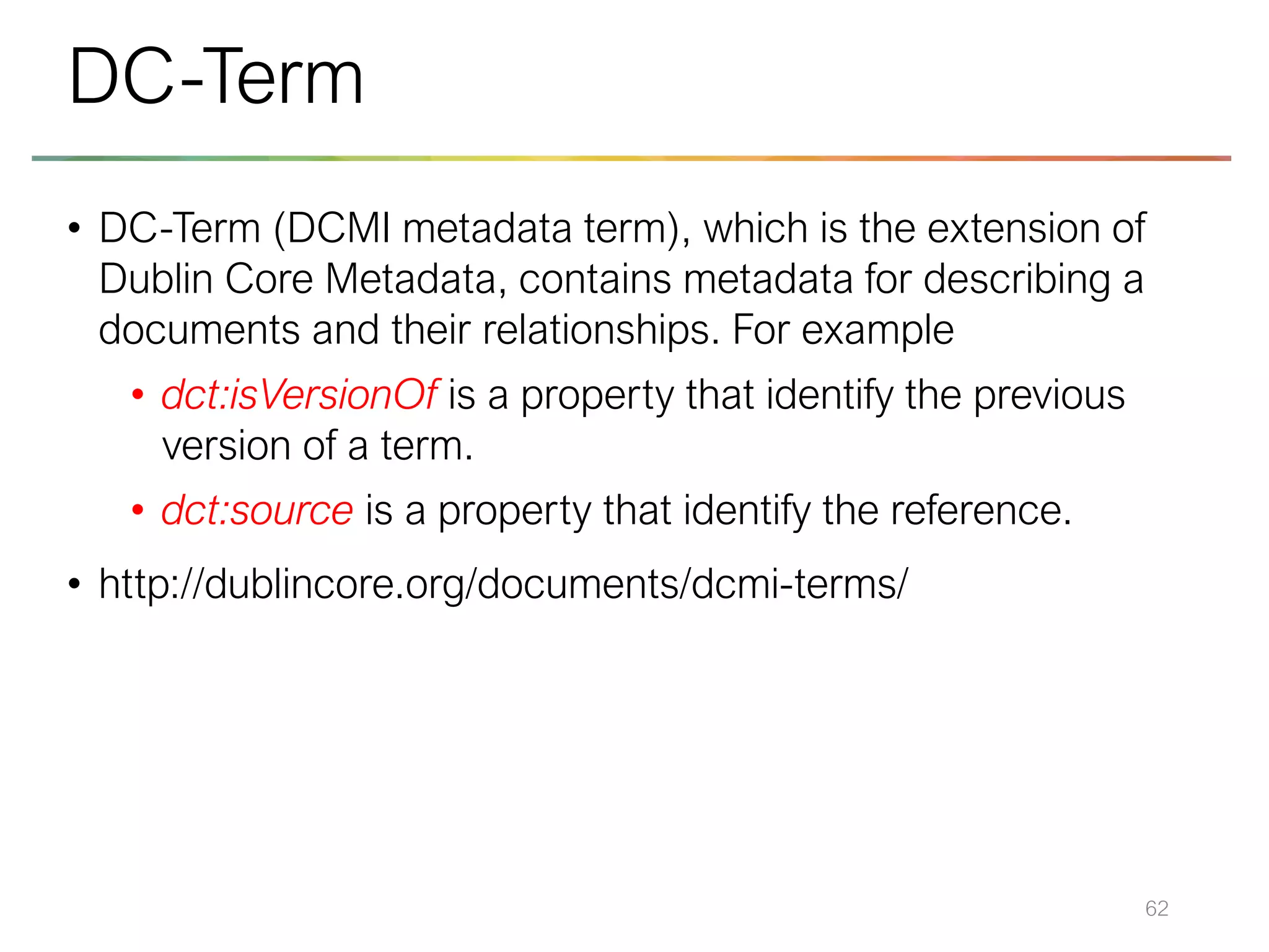 • DC-Term (DCMI metadata term), which is the extension of
Dublin Core Metadata, contains metadata for describing a
documents and their relationships. For example
• dct:isVersionOf is a property that identify the previous
version of a term.
• dct:source is a property that identify the reference.
• http://dublincore.org/documents/dcmi-terms/
62
DC-Term
 