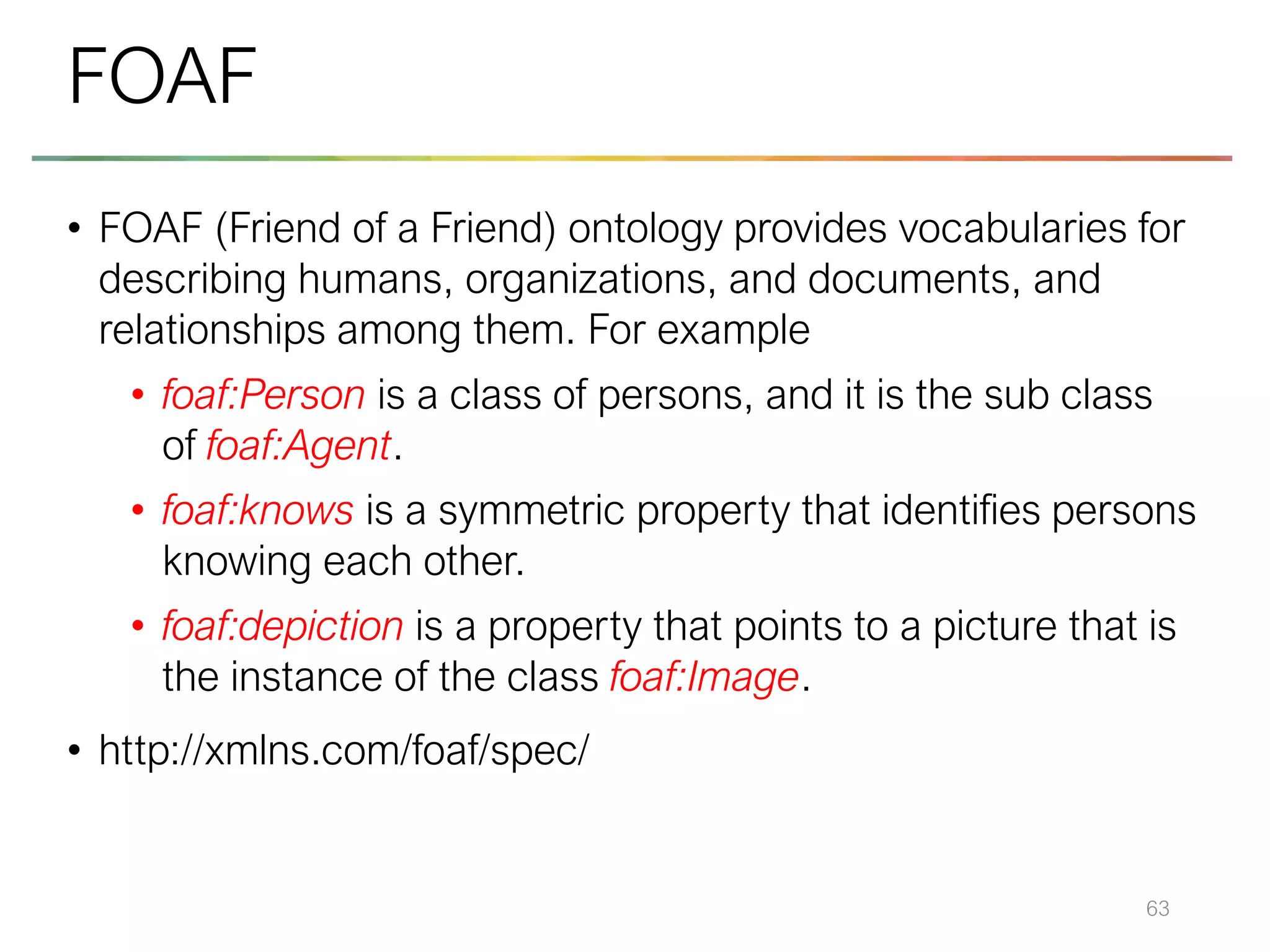 • FOAF (Friend of a Friend) ontology provides vocabularies for
describing humans, organizations, and documents, and
relationships among them. For example
• foaf:Person is a class of persons, and it is the sub class
of foaf:Agent.
• foaf:knows is a symmetric property that identifies persons
knowing each other.
• foaf:depiction is a property that points to a picture that is
the instance of the class foaf:Image.
• http://xmlns.com/foaf/spec/
63
FOAF
 