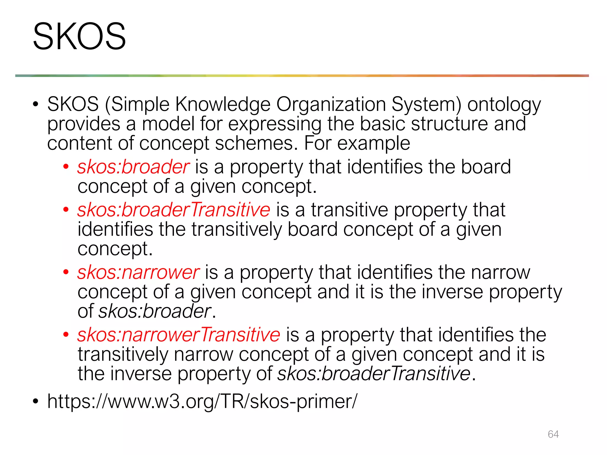• SKOS (Simple Knowledge Organization System) ontology
provides a model for expressing the basic structure and
content of concept schemes. For example
• skos:broader is a property that identifies the board
concept of a given concept.
• skos:broaderTransitive is a transitive property that
identifies the transitively board concept of a given
concept.
• skos:narrower is a property that identifies the narrow
concept of a given concept and it is the inverse property
of skos:broader.
• skos:narrowerTransitive is a property that identifies the
transitively narrow concept of a given concept and it is
the inverse property of skos:broaderTransitive.
• https://www.w3.org/TR/skos-primer/
64
SKOS
 