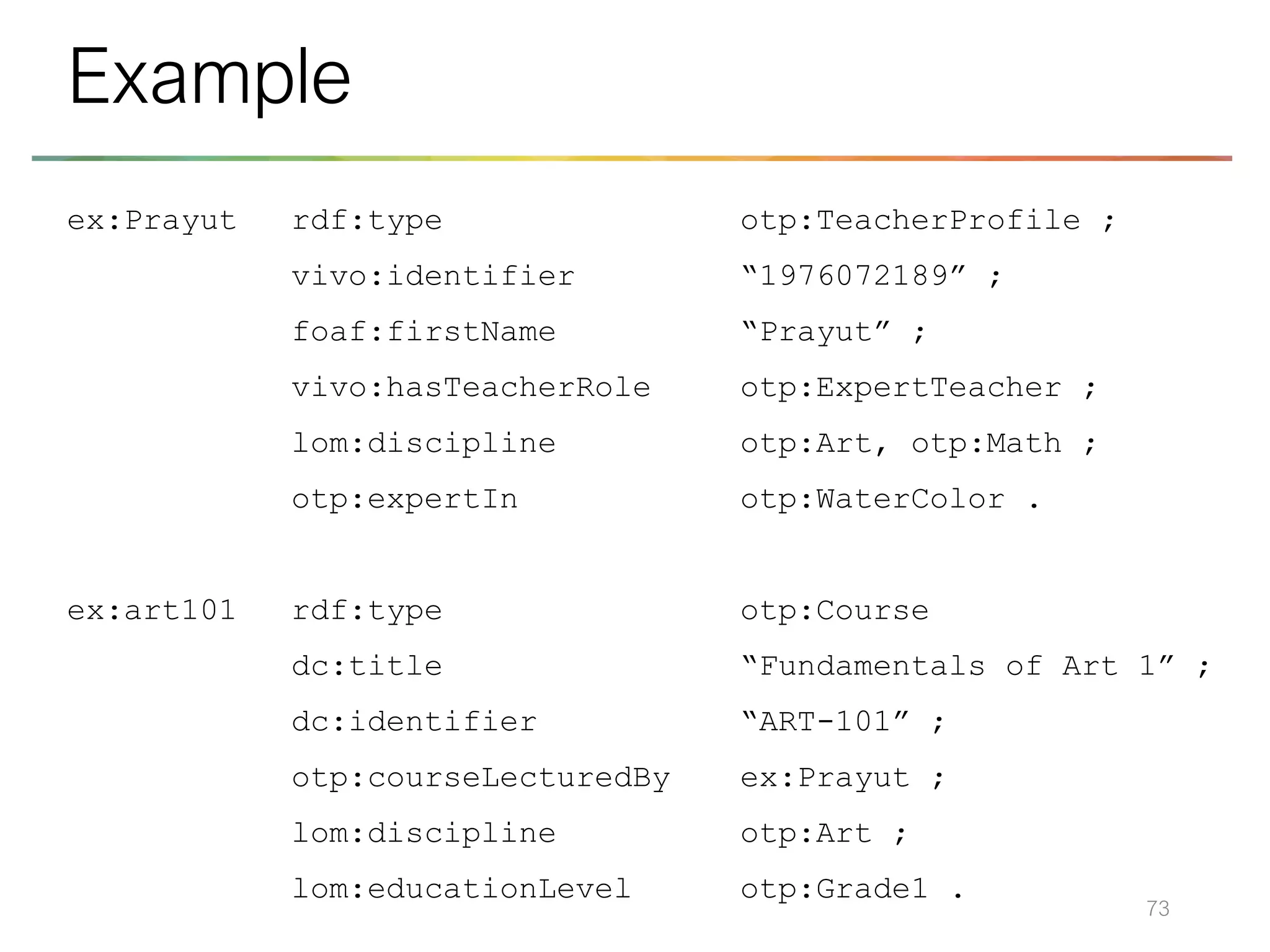 ex:Prayut rdf:type otp:TeacherProfile ;
vivo:identifier “1976072189” ;
foaf:firstName “Prayut” ;
vivo:hasTeacherRole otp:ExpertTeacher ;
lom:discipline otp:Art, otp:Math ;
otp:expertIn otp:WaterColor .
ex:art101 rdf:type otp:Course
dc:title “Fundamentals of Art 1” ;
dc:identifier “ART-101” ;
otp:courseLecturedBy ex:Prayut ;
lom:discipline otp:Art ;
lom:educationLevel otp:Grade1 .
73
Example
 