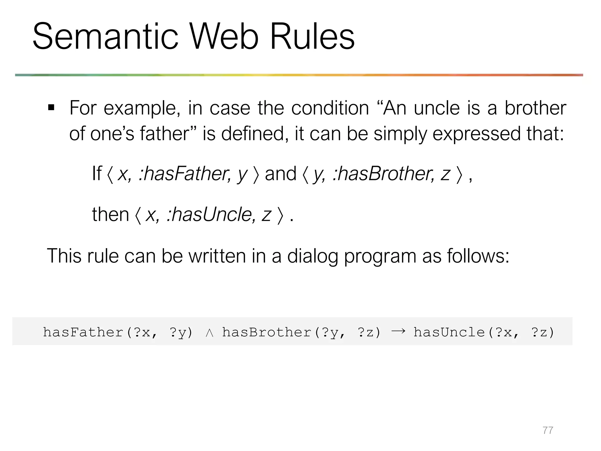 ▪ For example, in case the condition “An uncle is a brother
of one’s father” is defined, it can be simply expressed that:
If  x, :hasFather, y  and  y, :hasBrother, z  ,
then  x, :hasUncle, z  .
This rule can be written in a dialog program as follows:
77
Semantic Web Rules
hasFather(?x, ?y) ∧ hasBrother(?y, ?z) → hasUncle(?x, ?z)
 