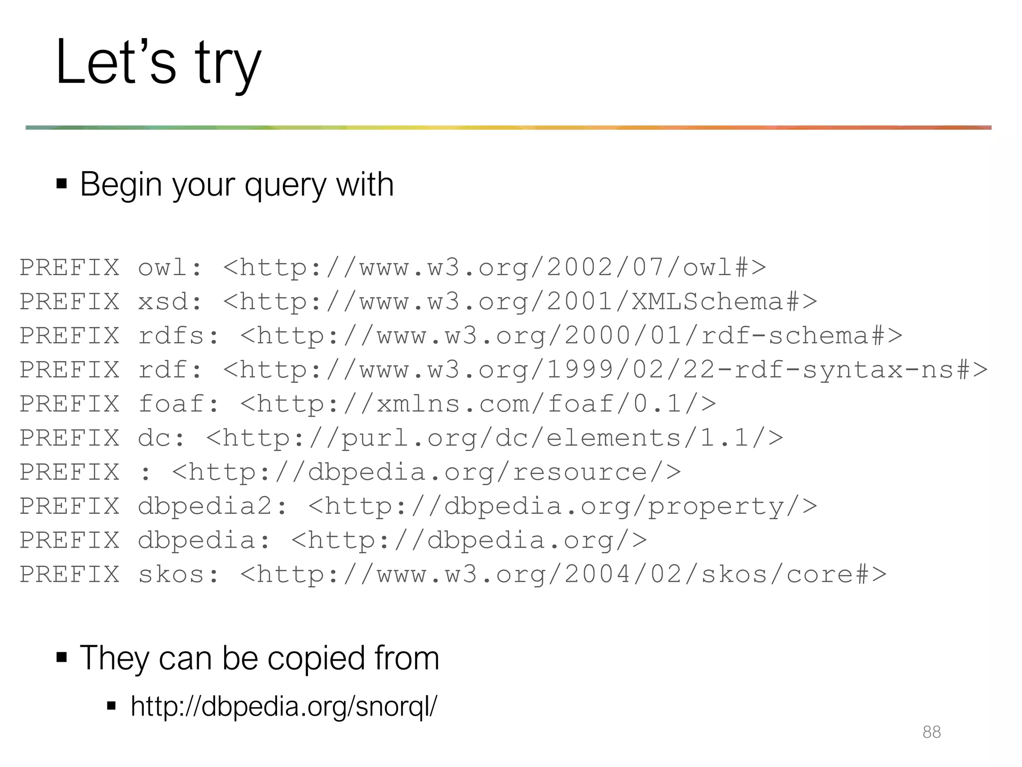 ▪ Begin your query with
▪ They can be copied from
▪ http://dbpedia.org/snorql/
88
Let’s try
PREFIX owl: <http://www.w3.org/2002/07/owl#>
PREFIX xsd: <http://www.w3.org/2001/XMLSchema#>
PREFIX rdfs: <http://www.w3.org/2000/01/rdf-schema#>
PREFIX rdf: <http://www.w3.org/1999/02/22-rdf-syntax-ns#>
PREFIX foaf: <http://xmlns.com/foaf/0.1/>
PREFIX dc: <http://purl.org/dc/elements/1.1/>
PREFIX : <http://dbpedia.org/resource/>
PREFIX dbpedia2: <http://dbpedia.org/property/>
PREFIX dbpedia: <http://dbpedia.org/>
PREFIX skos: <http://www.w3.org/2004/02/skos/core#>
 