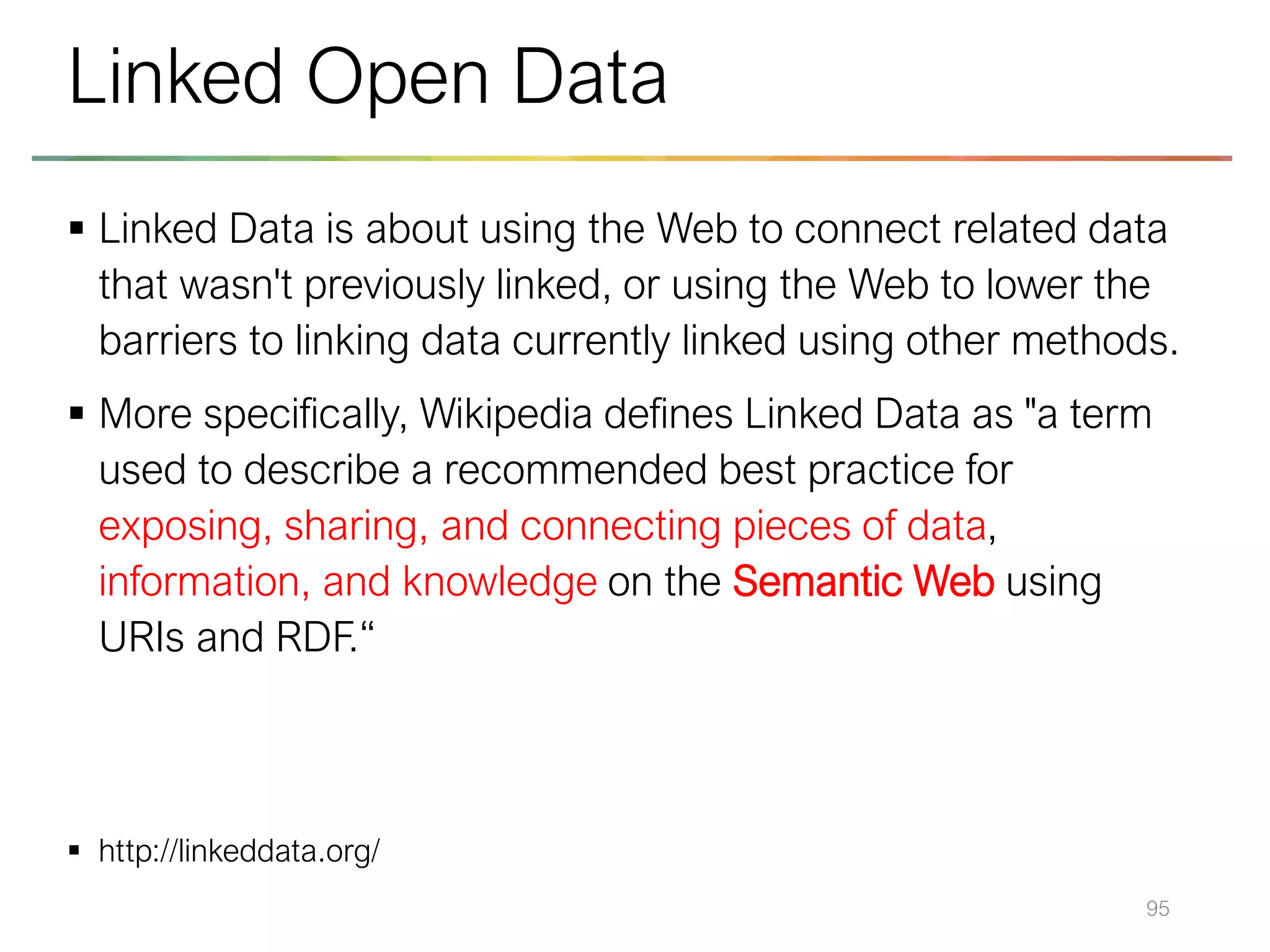 ▪ Linked Data is about using the Web to connect related data
that wasn't previously linked, or using the Web to lower the
barriers to linking data currently linked using other methods.
▪ More specifically, Wikipedia defines Linked Data as "a term
used to describe a recommended best practice for
exposing, sharing, and connecting pieces of data,
information, and knowledge on the Semantic Web using
URIs and RDF.“
▪ http://linkeddata.org/
95
Linked Open Data
 