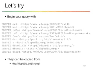 ▪ Begin your query with
▪ They can be copied from
▪ http://dbpedia.org/snorql/
107
Let’s try
PREFIX owl: <http://www.w3.org/2002/07/owl#>
PREFIX xsd: <http://www.w3.org/2001/XMLSchema#>
PREFIX rdfs: <http://www.w3.org/2000/01/rdf-schema#>
PREFIX rdf: <http://www.w3.org/1999/02/22-rdf-syntax-ns#>
PREFIX foaf: <http://xmlns.com/foaf/0.1/>
PREFIX dc: <http://purl.org/dc/elements/1.1/>
PREFIX : <http://dbpedia.org/resource/>
PREFIX dbpedia2: <http://dbpedia.org/property/>
PREFIX dbpedia: <http://dbpedia.org/>
PREFIX skos: <http://www.w3.org/2004/02/skos/core#>
 