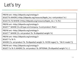 108
Let’s try
PREFIX ont: <http://dbpedia.org/ontology/>
SELECT?a WHERE {<http://dbpedia.org/resource/Apple_Inc.> ont:product ?a }
SELECT?a ?b WHERE {<http://dbpedia.org/resource/Apple_Inc.> ?a ?b }
PREFIX ont: <http://dbpedia.org/ontology/>
SELECT * WHERE {?a rdf:type ont:Company. ?a ont:product :IPad }
PREFIX ont: <http://dbpedia.org/ontology/>
SELECT * WHERE {?a ont:product ?b. ?b dbpedia2:weight ?c}
PREFIX ont: <http://dbpedia.org/ontology/>
SELECT ?a ?b ?c
WHERE {?a ont:product ?b. ?b dbpedia2:weight ?c. FILTER regex( ?c , "Wi-Fi model:")}
PREFIX ont: <http://dbpedia.org/ontology/>
SELECT ?a ?b ?c WHERE {?a ont:product ?b. OPTIONAL {?b dbpedia2:weight ?c.}. }
 