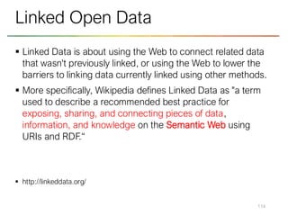 ▪ Linked Data is about using the Web to connect related data
that wasn't previously linked, or using the Web to lower the
barriers to linking data currently linked using other methods.
▪ More specifically, Wikipedia defines Linked Data as "a term
used to describe a recommended best practice for
exposing, sharing, and connecting pieces of data,
information, and knowledge on the Semantic Web using
URIs and RDF.“
▪ http://linkeddata.org/
114
Linked Open Data
 