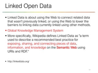 ▪ Linked Data is about using the Web to connect related data
that wasn't previously linked, or using the Web to lower the
barriers to linking data currently linked using other methods.
▪ Global Knowledge Management System
▪ More specifically, Wikipedia defines Linked Data as "a term
used to describe a recommended best practice for
exposing, sharing, and connecting pieces of data,
information, and knowledge on the Semantic Web using
URIs and RDF.“
▪ http://linkeddata.org/
14
Linked Open Data
 