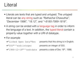 ▪ Literals are texts that are typed and untyped. The untyped
literal can be any string such as “Rathachai Chawuthai”,
“December 1986”, “18.12”, and “+8180-7999-1818”.
▪ A string can be ended with a language tag in order to inform
the language of a text. In addition, the typed literal contain a
property value together with a URI of datatype.
▪ For example
•"Linked Open Data"@en presents that this string is in English.
•"555"^^xsd:integer presents an integer of 555.
•"1986-12-18"^^xsd:date presents a date of Dec 18th, 1986.
22
Literal
 