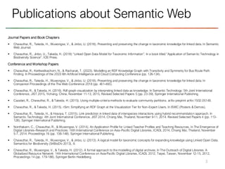 Journal Papers and Book Chapters
▪ Chawuthai, R., Takeda, H., Wuwongse, V., & Jinbo, U. (2018). Presenting and preserving the change in taxonomic knowledge for linked data. In Semantic
Web Journal.
▪ Chawuthai, R., Jinbo, U., Takeda, H. (2018) “Linked Open Data Model for Taxonomic Information”. In a book titled “Application of Seman tic Technology in
Biodiversity Science”. IOS Press.
Conference and Workshop Papers
▪ Chawuthai, R., Kertkeidkachorn, N., & Racharak, T. (2023). Modelling an RDF Knowledge Graph with Transitivity and Symmetry for Bus Route Path
Finding. In Proceedings of the 2023 6th Artificial Intelligence and Cloud Computing Conference (pp. 126-134).
▪ Chawuthai, R., Takeda, H., Wuwongse, V., & Jinbo, U. (2018). Presenting and preserving the change in taxonomic knowledge for linked data. In
Companion Proceedings of the The Web Conference 2018 (pp. 461-465).
▪ Chawuthai, R., & Takeda, H. (2016). Rdf graph visualization by interpreting linked data as knowledge. In Semantic Technology: 5th Joint International
Conference, JIST 2015, Yichang, China, November 11-13, 2015, Revised Selected Papers 5 (pp. 23-39). Springer International Publishing.
▪ Cazabet, R., Chawuthai, R., & Takeda, H. (2015). Using multiple-criteria methods to evaluate community partitions. arXiv preprint arXiv:1502.05149.
▪ Chawuthai, R., & Takeda, H. (2015). rSim: Simplifying an RDF Graph at the Visualization Tier for Non-Expert Users. In ISWC (Posters & Demos).
▪ Chawuthai, R., Takeda, H., & Hosoya, T. (2015). Link prediction in linked data of interspecies interactions using hybrid recommendation approach. In
Semantic Technology: 4th Joint International Conference, JIST 2014, Chiang Mai, Thailand, November 9-11, 2014. Revised Selected Papers 4 (pp. 113-
128). Springer International Publishing.
▪ Nonthakarn, C., Chawuthai, R., & Wuwongse, V. (2014). An Application Profile for Linked Teacher Profiles and Teaching Resources. In The Emergence of
Digital Libraries–Research and Practices: 16th International Conference on Asia-Pacific Digital Libraries, ICADL 2014, Chiang Mai, Thailand, November
5-7, 2014. Proceedings 16 (pp. 138-148). Springer International Publishing.
▪ Chawuthai, R., Takeda, H., Wuwongse, V., & Jinbo, U. (2013). A logical model for taxonomic concepts for expanding knowledge using Linked Open Data.
Semantics for Biodiversity (S4BioDiv 2013), 9.
▪ Chawuthai, R., Wuwongse, V., & Takeda, H. (2012). A formal approach to the modelling of digital archives. In The Outreach of Digital Libraries: A
Globalized Resource Network: 14th International Conference on Asia-Pacific Digital Libraries, ICADL 2012, Taipei, Taiwan, November 12-15, 2012,
Proceedings 14 (pp. 179-188). Springer Berlin Heidelberg.
3
Publications about Semantic Web
 