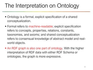 ▪ Ontology is a formal, explicit specification of a shared
conceptualization.
▪ Formal refers to machine-readable; explicit specification
refers to concepts, properties, relations, constants,
taxonomies, and axioms; and shared conceptualization
refers to consensual knowledge of abstract model and real-
world objects.
▪ An RDF graph is also one part of ontology. With the higher
interpretation of RDF data with either RDF Schema or
ontologies, the graph is more expressive.
40
The Interpretation on Ontology
 