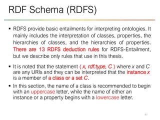 ▪ RDFS provide basic entailments for interpreting ontologies. It
mainly includes the interpretation of classes, properties, the
hierarchies of classes, and the hierarchies of properties.
There are 13 RDFS deduction rules for RDFS-Entailment,
but we describe only rules that use in this thesis.
▪ It is noted that the statement  x, rdf:type, C  where x and C
are any URIs and they can be interpreted that the instance x
is a member of a class or a set C.
▪ In this section, the name of a class is recommended to begin
with an uppercase letter, while the name of either an
instance or a property begins with a lowercase letter.
41
RDF Schema (RDFS)
 