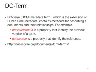 • DC-Term (DCMI metadata term), which is the extension of
Dublin Core Metadata, contains metadata for describing a
documents and their relationships. For example
• dct:isVersionOf is a property that identify the previous
version of a term.
• dct:source is a property that identify the reference.
• http://dublincore.org/documents/dcmi-terms/
66
DC-Term
 