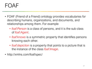 • FOAF (Friend of a Friend) ontology provides vocabularies for
describing humans, organizations, and documents, and
relationships among them. For example
• foaf:Person is a class of persons, and it is the sub class
of foaf:Agent.
• foaf:knows is a symmetric property that identifies persons
knowing each other.
• foaf:depiction is a property that points to a picture that is
the instance of the class foaf:Image.
• http://xmlns.com/foaf/spec/
67
FOAF
 