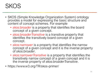 • SKOS (Simple Knowledge Organization System) ontology
provides a model for expressing the basic structure and
content of concept schemes. For example
• skos:broader is a property that identifies the board
concept of a given concept.
• skos:broaderTransitive is a transitive property that
identifies the transitively board concept of a given
concept.
• skos:narrower is a property that identifies the narrow
concept of a given concept and it is the inverse property
of skos:broader.
• skos:narrowerTransitive is a property that identifies the
transitively narrow concept of a given concept and it is
the inverse property of skos:broaderTransitive.
• https://www.w3.org/TR/skos-primer/
68
SKOS
 
