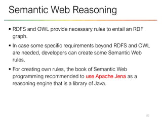 ▪ RDFS and OWL provide necessary rules to entail an RDF
graph.
▪ In case some specific requirements beyond RDFS and OWL
are needed, developers can create some Semantic Web
rules.
▪ For creating own rules, the book of Semantic Web
programming recommended to use Apache Jena as a
reasoning engine that is a library of Java.
82
Semantic Web Reasoning
 