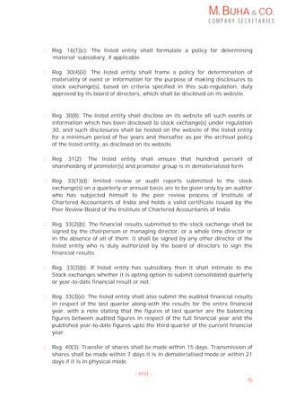 M. BUHA & CO.
C O M P A N Y S E C R E T A R I E S
15
Reg. 16(1)(c): The listed entity shall formulate a policy for determining
‘material’ subsidiary, if applicable.
Reg. 30(4)(ii): The listed entity shall frame a policy for determination of
materiality of event or information for the purpose of making disclosures to
stock exchange(s), based on criteria specified in this sub-regulation, duly
approved by its board of directors, which shall be disclosed on its website.
Reg. 30(8): The listed entity shall disclose on its website all such events or
information which has been disclosed to stock exchange(s) under regulation
30, and such disclosures shall be hosted on the website of the listed entity
for a minimum period of five years and thereafter as per the archival policy
of the listed entity, as disclosed on its website.
Reg. 31(2): The listed entity shall ensure that hundred percent of
shareholding of promoter(s) and promoter group is in dematerialized form.
Reg. 33(1)(d): limited review or audit reports submitted to the stock
exchange(s) on a quarterly or annual basis are to be given only by an auditor
who has subjected himself to the peer review process of Institute of
Chartered Accountants of India and holds a valid certificate issued by the
Peer Review Board of the Institute of Chartered Accountants of India.
Reg. 33(2)(b): The financial results submitted to the stock exchange shall be
signed by the chairperson or managing director, or a whole time director or
in the absence of all of them; it shall be signed by any other director of the
listed entity who is duly authorized by the board of directors to sign the
financial results.
Reg. 33(3)(b): If listed entity has subsidiary then it shall intimate to the
Stock exchanges whether it is opting option to submit consolidated quarterly
or year-to-date financial result or not.
Reg. 33(3)(e): The listed entity shall also submit the audited financial results
in respect of the last quarter along-with the results for the entire financial
year, with a note stating that the figures of last quarter are the balancing
figures between audited figures in respect of the full financial year and the
published year-to-date figures upto the third quarter of the current financial
year.
Reg. 40(3): Transfer of shares shall be made within 15 days. Transmission of
shares shall be made within 7 days it is in dematerialised mode or within 21
days if it is in physical mode.
- end -
 