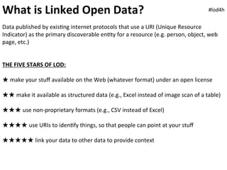 What	
  is	
  Linked	
  Open	
  Data?	
                                                                                       #lod4h	
  


Data	
  published	
  by	
  exis0ng	
  internet	
  protocols	
  that	
  use	
  a	
  URI	
  (Unique	
  Resource	
  
Indicator)	
  as	
  the	
  primary	
  discoverable	
  en0ty	
  for	
  a	
  resource	
  (e.g.	
  person,	
  object,	
  web	
  
page,	
  etc.)	
  	
  
	
  
	
  
THE	
  FIVE	
  STARS	
  OF	
  LOD:	
  
	
  
★	
  make	
  your	
  stuﬀ	
  available	
  on	
  the	
  Web	
  (whatever	
  format)	
  under	
  an	
  open	
  license	
  
	
  
★★	
  make	
  it	
  available	
  as	
  structured	
  data	
  (e.g.,	
  Excel	
  instead	
  of	
  image	
  scan	
  of	
  a	
  table)	
  
	
  
★★★	
  use	
  non-­‐proprietary	
  formats	
  (e.g.,	
  CSV	
  instead	
  of	
  Excel)	
  
	
  
★★★★	
  use	
  URIs	
  to	
  iden0fy	
  things,	
  so	
  that	
  people	
  can	
  point	
  at	
  your	
  stuﬀ	
  
	
  
★★★★★	
  link	
  your	
  data	
  to	
  other	
  data	
  to	
  provide	
  context	
  	
  
 