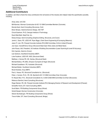 Level of Development
Specification
Version: 2015
www.bimforum.org/lod
9 Copyright © 2015 by BIMForum. All rights reserved.
Additional Contributors
In addition, we’d like to thank the many contributors from all sectors of the industry who helped make this specification possible,
including:
Andy Jizba, US CAD
Bill Klorman, Klorman Construction & ACI 131 BIM Committee Member (Concrete)
Brenda Ikerd, Ikerd Consulting (Structures, Civil)
Brian Skripac, Astorino/Cannon Design, AIA TAP
Chuck Eastman, Ph.D, Georgia Institute of Technology
David Merrifield, Steel Fab, Inc.
Eloisa Amaya, Ikerd Consulting (Graphics Editing, Structures, and Cover)
Jamie L. Davis, PE. LEED AP, Ryan Biggs | Clark Davis Engineering & Surveying (Masonry)
Jason P. Lien, PE, Precast Concrete Institute (PCI) BIM Committee, EnCon United (Precast)
Joe Cipra, Vulcraft/Verco Group (Structural Steel Open Web Joists and Metal Deck)
John Russo, AIA, President, US Institute of Building Documentation (Laser Scanning & Level Of Accuracy)
Kirk Capristo, Astorino (Cover)
Lee Garduno, Southland Industries (MEP)
Luke Faulkner, LEED AP, AISC (Structural Steel)
Matthew J. Gomez PE, SE, Gerdau (Structural Steel)
Michael Bolduc, PE (MA), Simpson Gumpertz & Heger (Structural)
Michael Gustafason, PE, Autodesk (Structural)
Michael Mulder, Southland Industries (MEP)
Murat Karakas, Arup (MEP)
Paul J. Hause, PE, Structural Consultants Inc. (Structural)
Peter J. Carrato, Ph.D., PE, SE, Bechtel & ACI 131 BIM Committee Chair (Concrete)
R. Wayne Muir, P.E., Structural Consultants Inc. & SEI-CASE BIM Committee Co-Chair (Structures)
Rebecca Stanford, Ikerd Consulting (Structures)
Roger Becker, PE, SE, Precast Concrete Institute (PCI) Managing Director of Research and Development (Precast)
Schaeffer Harris, EIT, Ikerd Consulting (MEP)
Scott Babin, ITW Building Components Group (Wood)
Soheil Seiqali, Klorman Construction (Concrete)
Steven Bumbalough, ITW Building Components Group (Wood)
Trevor Koller, EIT, Ikerd Consulting (Structural, Bridge)
 