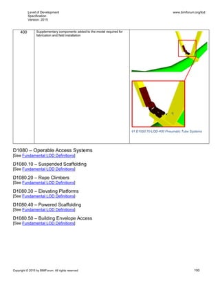 Level of Development
Specification
Version: 2015
www.bimforum.org/lod
Copyright © 2015 by BIMForum. All rights reserved 100
400 Supplementary components added to the model required for
fabrication and field installation
91 D1050.70-LOD-400 Pneumatic Tube Systems
D1080 – Operable Access Systems
[See Fundamental LOD Definitions]
D1080.10 – Suspended Scaffolding
[See Fundamental LOD Definitions]
D1080.20 – Rope Climbers
[See Fundamental LOD Definitions]
D1080.30 – Elevating Platforms
[See Fundamental LOD Definitions]
D1080.40 – Powered Scaffolding
[See Fundamental LOD Definitions]
D1080.50 – Building Envelope Access
[See Fundamental LOD Definitions]
 