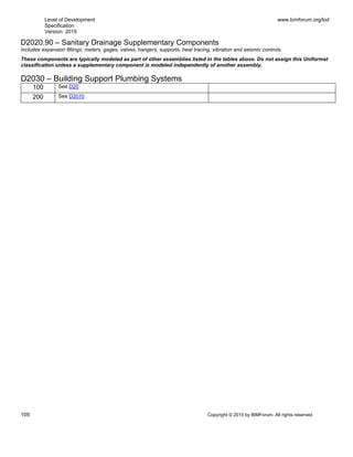 Level of Development
Specification
Version: 2015
www.bimforum.org/lod
109 Copyright © 2015 by BIMForum. All rights reserved.
D2020.90 – Sanitary Drainage Supplementary Components
Includes expansion fittings, meters, gages, valves, hangers, supports, heat tracing, vibration and seismic controls.
These components are typically modeled as part of other assemblies listed in the tables above. Do not assign this Uniformat
classification unless a supplementary component is modeled independently of another assembly.
D2030 – Building Support Plumbing Systems
100 See D20
200 See D2010
 
