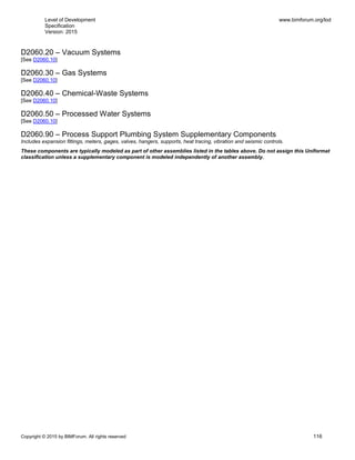 Level of Development
Specification
Version: 2015
www.bimforum.org/lod
Copyright © 2015 by BIMForum. All rights reserved 116
D2060.20 – Vacuum Systems
[See D2060.10]
D2060.30 – Gas Systems
[See D2060.10]
D2060.40 – Chemical-Waste Systems
[See D2060.10]
D2060.50 – Processed Water Systems
[See D2060.10]
D2060.90 – Process Support Plumbing System Supplementary Components
Includes expansion fittings, meters, gages, valves, hangers, supports, heat tracing, vibration and seismic controls.
These components are typically modeled as part of other assemblies listed in the tables above. Do not assign this Uniformat
classification unless a supplementary component is modeled independently of another assembly.
 
