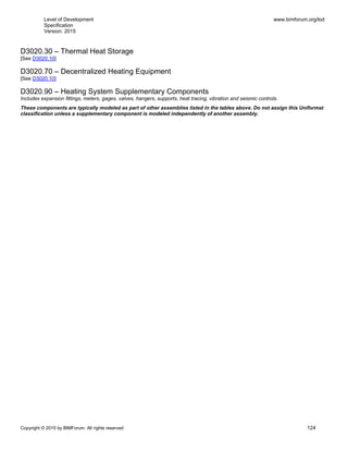 Level of Development
Specification
Version: 2015
www.bimforum.org/lod
Copyright © 2015 by BIMForum. All rights reserved 124
D3020.30 – Thermal Heat Storage
[See D3020.10]
D3020.70 – Decentralized Heating Equipment
[See D3020.10]
D3020.90 – Heating System Supplementary Components
Includes expansion fittings, meters, gages, valves, hangers, supports, heat tracing, vibration and seismic controls.
These components are typically modeled as part of other assemblies listed in the tables above. Do not assign this Uniformat
classification unless a supplementary component is modeled independently of another assembly.
 