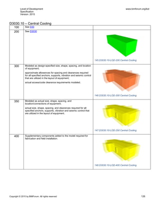 Level of Development
Specification
Version: 2015
www.bimforum.org/lod
Copyright © 2015 by BIMForum. All rights reserved 126
D3030.10 – Central Cooling
100 See D30
200 See D3030
145 D3030.10-LOD-200 Central Cooling
300 Modeled as design-specified size, shape, spacing, and location
of equipment;
approximate allowances for spacing and clearances required
for all specified anchors, supports, vibration and seismic control
that are utilized in the layout of equipment;
actual access/code clearance requirements modeled.
146 D3030.10-LOD-300 Central Cooling
350 Modeled as actual size, shape, spacing, and
location/connections of equipment;
actual size, shape, spacing, and clearances required for all
specified anchors, supports, vibration and seismic control that
are utilized in the layout of equipment.
147 D3030.10-LOD-350 Central Cooling
400 Supplementary components added to the model required for
fabrication and field installation.
148 D3030.10-LOD-400 Central Cooling
 
