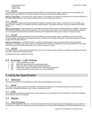 Level of Development
Specification
Version: 2015
www.bimforum.org/lod
13 Copyright © 2015 by BIMForum. All rights reserved.
2.3.3 LOD 300
The Model Element is graphically represented within the Model as a specific system, object or assembly in terms of quantity, size,
shape, location, and orientation. Non-graphic information may also be attached to the Model Element.
BIMForum interpretation: The quantity, size, shape, location, and orientation of the element as designed can be measured directly from
the model without referring to non-modeled information such as notes or dimension call-outs.
2.3.4 LOD 350
The Model Element is graphically represented within the Model as a specific system, object, or assembly in terms of quantity, size,
shape, location, orientation, and interfaces with other building systems. Non-graphic information may also be attached to the Model
Element.
BIMForum interpretation. Parts necessary for coordination of the element with nearby or attached elements are modeled. These parts
will include such items as supports and connections. The quantity, size, shape, location, and orientation of the element as designed
can be measured directly from the model without referring to non-modeled information such as notes or dimension call-outs.
2.3.5 LOD 400
The Model Element is graphically represented within the Model as a specific system, object or assembly in terms of size, shape,
location, quantity, and orientation with detailing, fabrication, assembly, and installation information. Non-graphic information may also
be attached to the Model Element.
BIMForum interpretation. An LOD 400 element is modeled at sufficient detail and accuracy for fabrication of the represented
component. The quantity, size, shape, location, and orientation of the element as designed can be measured directly from the model
without referring to non-modeled information such as notes or dimension call-outs.
2.3.6 LOD 500
The Model Element is a field verified representation in terms of size, shape, location, quantity, and orientation. Non-graphic information
may also be attached to the Model Elements.
This Specification does not address LOD 500.
2.4 Example – Light Fixture:
 100 cost/sf attached to floor slabs
 200 light fixture, generic/approximate size/shape/location
 300 Design specified 2x4 troffer, specific size/shape/location
 350 Actual model, Lightolier DPA2G12LS232, specific size/shape/location
 400 As 350, plus special mounting details, as in a decorative soffit
3 Using the Specification
3.1 Glossary
The expanded definitions in this Specification use the following interpretations of these terms:
3.1.1 Specific:
The quantity, size, shape, location, and orientation of the element as designed can be measured directly from the model without
referring to non-modeled information such as notes or dimension call-outs.
3.1.2 Actual:
The model element includes all the qualities of a specific element and is representative of the manufacturer’s model to be installed or
the construction intent of an assembly.
3.2 Details
3.2.1 Order of Precedence
The body of this Specification expands on the Fundamental Definitions as they apply to specific building systems and sub-systems. In
the event of any conflict, more specific expansions take precedence over less specific expansions and Fundamental Definitions, e.g.
 