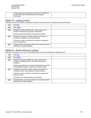 Level of Development
Specification
Version: 2015
www.bimforum.org/lod
Copyright © 2015 by BIMForum. All rights reserved 146
design performance parameters as defined in the BIMXP to
be associated with model elements as non-graphic
information.
D5040.10 – Lighting Control
Description: Clock and calendar, photoelectric switches, occupancy sensors, and light-leveling control devices.
100 See D50
200 See D5040
300 Modeled as design-specified size, shape, spacing, and
location of enclosures, equipment, and devices;
actual access/code clearance requirements modeled.
350 Modeled as actual size, shape, spacing, and location of
enclosures, equipment, and control devices;
actual size, shape, and location/connections of equipment
and control devices.
400 Supplementary components added to the model required for
fabrication and field installation.
D5040.20 – Branch Wiring for Lighting
Description: Raceways, ducts, trays, and wiring beyond branch circuit panelboards to lighting fixtures.
100 See D50
200 See D5040
300 Modeled as design-specified size, shape, spacing, and
location of raceways, boxes, and enclosures to fixture
locations;
approximate allowances for spacing and clearances required
for all specified hangers, supports, and seismic control.
350 Modeled as actual size, shape, spacing, and location of
raceways, boxes, and enclosures to fixture locations;
actual size, shape, spacing, and location for supports and
seismic control;
actual floor and wall penetrations are modeled.
400 Supplementary components added to the model required for
fabrication and field installation.
 