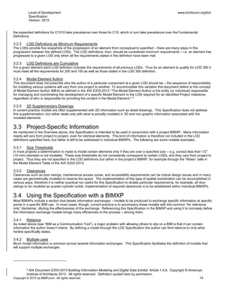 Level of Development
Specification
Version: 2015
www.bimforum.org/lod
Copyright © 2015 by BIMForum. All rights reserved 14
the expanded definitions for C1010 take precedence over those for C10, which in turn take precedence over the Fundamental
Definitions.
3.2.2 LOD Definitions as Minimum Requirements
The LODs provide five snapshots of the progression of an element from conceptual to specified – there are many steps in this
progression between the defined LODs. The LOD definitions, then, should be considered minimum requirements – i.e. an element has
progressed to a given LOD only when all the requirements stated in the definition have been met.
3.2.3 LOD Definitions are Cumulative
For a given element each LOD definition includes the requirements of all previous LODs. Thus for an element to qualify for LOD 300 it
must meet all the requirements for 200 and 100 as well as those stated in the LOD 300 definition.
3.2.4 Model Element Author
This document does not prescribe who the author of a particular component at a given LOD should be – the sequence of responsibility
for modeling various systems will vary from one project to another. To accommodate this variation this document defers to the concept
of Model Element Author (MEA) as defined in the AIA E203-2013: “The Model Element Author is the entity (or individual) responsible
for managing and coordinating the development of a specific Model Element to the LOD required for an identified Project milestone,
regardless of who is responsible for providing the content in the Model Element." 5
3.2.5 2D Supplementary Drawings
In current practice models are often supplemented with 2D information such as detail drawings. This Specification does not address
this supplementation, but rather deals only with what is actually modeled in 3D and non-graphic information associated with the
modeled elements.
3.3 Project-Specific Information
As mentioned in the Overview above, this Specification is intended to be used in conjunction with a project BIMXP. Many information
needs will vary from project to project, even for identical elements. This kind of information is therefore not included in the LOD
definitions specified here, but rather is left to be addressed in individual BIMXPs. The following are some notable examples.
3.3.1 Size Thresholds
In most projects a determination is made to model certain elements only if they are over a specified size – e.g. conduit less than 1/2”
(10 mm) diameter is not modeled. These size thresholds do not consistently correspond to certain LODs, and they vary from project to
project. Thus they are not specified in the LOD definitions but rather in the project’s BIMXP, for example through the “Notes” cells in
the Model Element Table of the AIA G202-2013.
3.3.2 Clearances
Clearances such as door swings, maintenance access zones, and accessibility requirements can be critical design issues and in many
cases are geometrically modeled to reserve the space. The implementation of this type of spatial coordination can be accomplished in
various ways; therefore it is neither practical nor useful for this Specification to dictate particular requirements, for example, all door
swings to be modeled as quarter-cylinder solids. Implementation of required clearances is to be established within individual BIMXPs.
3.4 Using the Specification with a BIMXP
Most BIMXPs include a section that details information exchanges – models to be produced to exchange specific information at specific
points in a specific BIM use. In most cases, though, current practice is to accompany these models with the common “for reference
only” disclaimer, diluting the effectiveness of the exchange. Referencing this Specification in the BIMXP and using it to concisely define
the information exchange models brings many efficiencies to the process – among them:
3.4.1 Reliance
As noted above (see “BIM as a Communication Tool”), a major problem with allowing others to rely on a BIM is that it can contain
information the author doesn’t intend. By defining a model through the LOD Specification the author can limit reliance to only what
he/she specifically states.
3.4.2 Multiple uses
Much model information is common across several information exchanges. This Specification facilitates the definition of models that
will support multiple exchanges.
5
AIA Document E203-2013 Building Information Modeling and Digital Data Exhibit, Article 1.4.6. Copyright © American
Institute of Architects 2013. All rights reserved. Definition quoted here by permission.
 