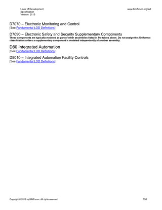 Level of Development
Specification
Version: 2015
www.bimforum.org/lod
Copyright © 2015 by BIMForum. All rights reserved 150
D7070 – Electronic Monitoring and Control
[See Fundamental LOD Definitions]
D7090 – Electronic Safety and Security Supplementary Components
These components are typically modeled as part of other assemblies listed in the tables above. Do not assign this Uniformat
classification unless a supplementary component is modeled independently of another assembly.
D80 Integrated Automation
[See Fundamental LOD Definitions]
D8010 – Integrated Automation Facility Controls
[See Fundamental LOD Definitions]
 
