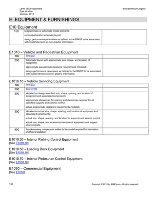 Level of Development
Specification
Version: 2015
www.bimforum.org/lod
151 Copyright © 2015 by BIMForum. All rights reserved.
E: EQUIPMENT & FURNISHINGS
E10 Equipment
100 Diagrammatic or schematic model elements:
conceptual and/or schematic layout;
design performance parameters as defined in the BIMXP to be associated
with model elements as non-graphic information.
E1010 – Vehicle and Pedestrian Equipment
100 See E10
200 Schematic layout with approximate size, shape, and location of
equipment;
approximate access/code clearance requirements modeled;
design performance parameters as defined in the BIMXP to be associated
with model elements as non-graphic information.
E1010.10 – Vehicle Servicing Equipment
100 See E10
200 See E1010
300 Modeled as design-specified size, shape, spacing, and location of
equipment and associated components;
approximate allowances for spacing and clearances required for all
specified supports and seismic control;
actual access/code clearance requirements modeled.
350 Modeled as actual size, shape, spacing, and location of equipment and
associated components;
actual size, shape, spacing, and location for supports and seismic control;
actual size, shape, and location/connections of equipment and support
structure/pads.
400 Supplementary components added to the model required for fabrication
and field installation.
E1010.30 – Interior Parking Control Equipment
[See E1010.10]
E1010.50 – Loading Dock Equipment
[See E1010.10]
E1010.70 – Interior Pedestrian Control Equipment
[See E1010.10]
E1030 – Commercial Equipment
[See E1010]
 