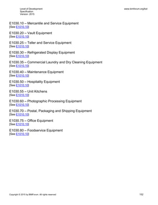 Level of Development
Specification
Version: 2015
www.bimforum.org/lod
Copyright © 2015 by BIMForum. All rights reserved 152
E1030.10 – Mercantile and Service Equipment
[See E1010.10]
E1030.20 – Vault Equipment
[See E1010.10]
E1030.25 – Teller and Service Equipment
[See E1010.10]
E1030.30 – Refrigerated Display Equipment
[See E1010.10]
E1030.35 – Commercial Laundry and Dry Cleaning Equipment
[See E1010.10]
E1030.40 – Maintenance Equipment
[See E1010.10]
E1030.50 – Hospitality Equipment
[See E1010.10]
E1030.55 – Unit Kitchens
[See E1010.10]
E1030.60 – Photographic Processing Equipment
[See E1010.10]
E1030.70 – Postal, Packaging and Shipping Equipment
[See E1010.10]
E1030.75 – Office Equipment
[See E1010.10]
E1030.80 – Foodservice Equipment
[See E1010.10]
 
