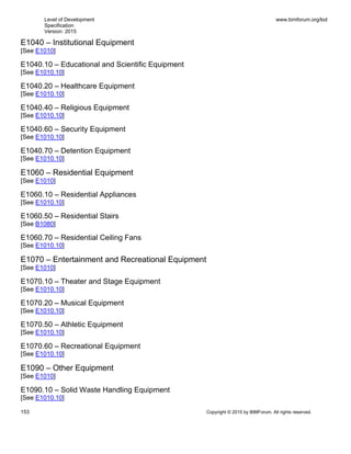 Level of Development
Specification
Version: 2015
www.bimforum.org/lod
153 Copyright © 2015 by BIMForum. All rights reserved.
E1040 – Institutional Equipment
[See E1010]
E1040.10 – Educational and Scientific Equipment
[See E1010.10]
E1040.20 – Healthcare Equipment
[See E1010.10]
E1040.40 – Religious Equipment
[See E1010.10]
E1040.60 – Security Equipment
[See E1010.10]
E1040.70 – Detention Equipment
[See E1010.10]
E1060 – Residential Equipment
[See E1010]
E1060.10 – Residential Appliances
[See E1010.10]
E1060.50 – Residential Stairs
[See B1080]
E1060.70 – Residential Ceiling Fans
[See E1010.10]
E1070 – Entertainment and Recreational Equipment
[See E1010]
E1070.10 – Theater and Stage Equipment
[See E1010.10]
E1070.20 – Musical Equipment
[See E1010.10]
E1070.50 – Athletic Equipment
[See E1010.10]
E1070.60 – Recreational Equipment
[See E1010.10]
E1090 – Other Equipment
[See E1010]
E1090.10 – Solid Waste Handling Equipment
[See E1010.10]
 