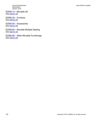 Level of Development
Specification
Version: 2015
www.bimforum.org/lod
155 Copyright © 2015 by BIMForum. All rights reserved.
E2050.10 – Movable Art
[See E2010.10]
E2050.30 – Furniture
[See E2010.10]
E2050.40 – Accessories
[See E2010.10]
E2050.60 – Movable Multiple Seating
[See E2010.10]
E2050.90 – Other Movable Furnishings
[See E2010.10]
 