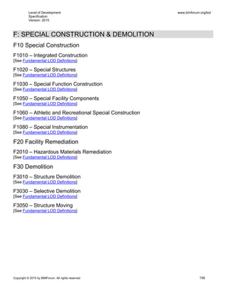 Level of Development
Specification
Version: 2015
www.bimforum.org/lod
Copyright © 2015 by BIMForum. All rights reserved 156
F: SPECIAL CONSTRUCTION & DEMOLITION
F10 Special Construction
F1010 – Integrated Construction
[See Fundamental LOD Definitions]
F1020 – Special Structures
[See Fundamental LOD Definitions]
F1030 – Special Function Construction
[See Fundamental LOD Definitions]
F1050 – Special Facility Components
[See Fundamental LOD Definitions]
F1060 – Athletic and Recreational Special Construction
[See Fundamental LOD Definitions]
F1080 – Special Instrumentation
[See Fundamental LOD Definitions]
F20 Facility Remediation
F2010 – Hazardous Materials Remediation
[See Fundamental LOD Definitions]
F30 Demolition
F3010 – Structure Demolition
[See Fundamental LOD Definitions]
F3030 – Selective Demolition
[See Fundamental LOD Definitions]
F3050 – Structure Moving
[See Fundamental LOD Definitions]
 