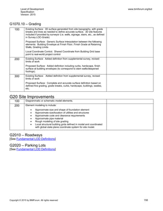 Level of Development
Specification
Version: 2015
www.bimforum.org/lod
Copyright © 2015 by BIMForum. All rights reserved 158
G1070.10 – Grading
100 Existing Surface: 3D surface generated from site topography, with grade
breaks and lines as needed to define accurate surface. 3D site features
included if provided by surveyor (i.e. walls, signage, stairs, etc., as defined
in Survey LOC-Grade)
Proposed Surface: Generic Surface Interpolation between the following
elements: Building Envelope at Finish Floor, Finish Grade at Retaining
Walls, Grading Limits
Local Coordinate Control. Shared Coordinate from Building Grid base
point to real-world project control
200 Existing Surface: Added definition from supplemental survey, revised
limits of work
Proposed Surface: Added definition including curbs, hardscape, finish
surface at building envelopes (to correspond to stem walls/deepened
footings).
300 Existing Surface: Added definition from supplemental survey, revised
limits of work
Proposed Surface: Complete and accurate surface definition based on
defined fine grading, grade breaks, curbs, hardscape, buildings, swales,
etc.
G20 Site Improvements
100 Diagrammatic or schematic model elements.
200 Element modeling to include:
 Approximate size and shape of foundation element
 Approximate size/location of utilities and structures
 Approximate code and clearance requirements
 Approximate pipe material
 Rough modeling of site grading
 Local structural building grids defined in model and coordinated
with global state plane coordinate system for site model.
G2010 – Roadways
[See Fundamental LOD Definitions]
G2020 – Parking Lots
[See Fundamental LOD Definitions]
 