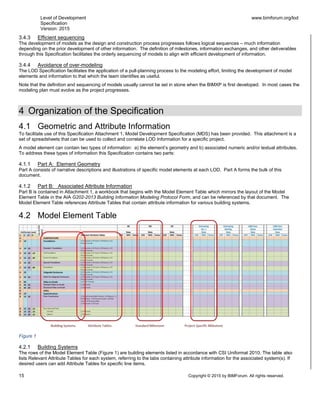 Level of Development
Specification
Version: 2015
www.bimforum.org/lod
15 Copyright © 2015 by BIMForum. All rights reserved.
3.4.3 Efficient sequencing
The development of models as the design and construction process progresses follows logical sequences – much information
depending on the prior development of other information. The definition of milestones, information exchanges, and other deliverables
through this Specification facilitates the orderly sequencing of models to align with efficient development of information.
3.4.4 Avoidance of over-modeling
The LOD Specification facilitates the application of a pull-planning process to the modeling effort, limiting the development of model
elements and information to that which the team identifies as useful.
Note that the definition and sequencing of models usually cannot be set in stone when the BIMXP is first developed. In most cases the
modeling plan must evolve as the project progresses.
4 Organization of the Specification
4.1 Geometric and Attribute Information
To facilitate use of this Specification Attachment 1, Model Development Specification (MDS) has been provided. This attachment is a
set of spreadsheets that can be used to collect and correlate LOD Information for a specific project.
A model element can contain two types of information: a) the element’s geometry and b) associated numeric and/or textual attributes.
To address these types of information this Specification contains two parts:
4.1.1 Part A: Element Geometry
Part A consists of narrative descriptions and illustrations of specific model elements at each LOD. Part A forms the bulk of this
document.
4.1.2 Part B: Associated Attribute Information
Part B is contained in Attachment 1, a workbook that begins with the Model Element Table which mirrors the layout of the Model
Element Table in the AIA G202-2013 Building Information Modeling Protocol Form, and can be referenced by that document. The
Model Element Table references Attribute Tables that contain attribute information for various building systems.
4.2 Model Element Table
Figure 1
4.2.1 Building Systems
The rows of the Model Element Table (Figure 1) are building elements listed in accordance with CSI Uniformat 2010. The table also
lists Relevant Attribute Tables for each system, referring to the tabs containing attribute information for the associated system(s). If
desired users can add Attribute Tables for specific line items.
 