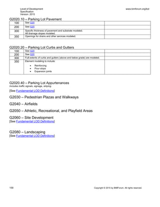 Level of Development
Specification
Version: 2015
www.bimforum.org/lod
159 Copyright © 2015 by BIMForum. All rights reserved.
G2020.10 – Parking Lot Pavement
100 See G20
200 See G20
300 Specific thickness of pavement and substrate modeled.
All drainage slopes modeled.
350 Openings for drains and other services modeled.
G2020.20 – Parking Lot Curbs and Gutters
100 See G20
200 See G20
300 Full extents of curbs and gutters (above and below grade) are modeled.
350 Element modeling to include:
 Reinforcing
 Pour stops
 Expansion joints
G2020.40 – Parking Lot Appurtenances
Includes traffic signals, signage, striping.
[See Fundamental LOD Definitions]
G2030 – Pedestrian Plazas and Walkways
G2040 – Airfields
G2050 – Athletic, Recreational, and Playfield Areas
G2060 – Site Development
[See Fundamental LOD Definitions]
G2080 – Landscaping
[See Fundamental LOD Definitions]
 