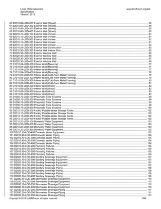 Level of Development
Specification
Version: 2015
www.bimforum.org/lod
Copyright © 2015 by BIMForum. All rights reserved 166
60 B2010.06-LOD-200 Exterior Wall (Wood) ...........................................................................................................................................59
61 B2010.06-LOD-300 Exterior Wall (Wood) ...........................................................................................................................................59
62 B2010.06-LOD-350 Exterior Wall (Wood) ...........................................................................................................................................60
63 B2010.06-LOD-400 Exterior Wall (Wood) ...........................................................................................................................................60
64 B2010.10-LOD-100 Exterior Wall Veneer............................................................................................................................................61
65 B2010.10-LOD-200 Exterior Wall Veneer............................................................................................................................................61
66 B2010.10-LOD-300 Exterior Wall Veneer............................................................................................................................................61
67 B2010.10-LOD-350 Exterior Wall Veneer............................................................................................................................................61
68 B2010.10-LOD-400 Exterior Wall Veneer............................................................................................................................................62
69 B2010.20-LOD-350 Exterior Wall Construction...................................................................................................................................63
70 B2010.30-LOD-350 Exterior Wall Interior Skin....................................................................................................................................63
71 B2020.30-LOD-200 Exterior Window Wall ..........................................................................................................................................66
72 B2020.30-LOD-300 Exterior Window Wall ..........................................................................................................................................66
73 B2020.30-LOD-350 Exterior Window Wall ..........................................................................................................................................67
74 B2020.30-LOD-400 Exterior Window Wall ..........................................................................................................................................68
75 C1010.04-LOD-200 Interior Wall (Masonry)........................................................................................................................................77
76 C1010.04-LOD-300 Interior Wall (Masonry)........................................................................................................................................77
77 C1010.04-LOD-350 Interior Wall (Masonry)........................................................................................................................................77
78 C1010.04-LOD-400 Interior Wall (Masonry)........................................................................................................................................78
79 C1010.05-LOD-200 Interior Wall (Cold-Form Metal Framing).............................................................................................................79
80 C1010.05-LOD-300 Interior Wall (Cold-Form Metal Framing).............................................................................................................79
81 C1010.05-LOD-350 Interior Wall (Cold-Form Metal Framing).............................................................................................................80
82 C1010.05-LOD-400 Interior Wall (Cold-Form Metal Framing).............................................................................................................81
83 C1010.06-LOD-200 Interior Wall (Wood) ............................................................................................................................................82
84 C1010.06-LOD-300 Interior Wall (Wood) ............................................................................................................................................82
85 C1010.06-LOD-350 Interior Wall (Wood) ............................................................................................................................................83
86 C1010.06-LOD-400 Interior Wall (Wood) ............................................................................................................................................83
87 D1050.70-LOD-100 Pneumatic Tube Systems ...................................................................................................................................99
88 D1050.70-LOD-200 Pneumatic Tube Systems ...................................................................................................................................99
89 D1050.70-LOD-300 Pneumatic Tube Systems ...................................................................................................................................99
90 D1050.70-LOD-350 Pneumatic Tube Systems ...................................................................................................................................99
91 D1050.70-LOD-400 Pneumatic Tube Systems .................................................................................................................................100
92 D2010.10-LOD-200 Facility Potable-Water Storage Tanks...............................................................................................................102
93 D2010.10-LOD-300 Facility Potable-Water Storage Tanks...............................................................................................................102
94 D2010.10-LOD-350 Facility Potable-Water Storage Tanks...............................................................................................................102
95 D2010.10-LOD-400 Facility Potable-Water Storage Tanks...............................................................................................................102
96 D2010.20-LOD-100 Domestic Water Equipment...............................................................................................................................103
97 D2010.20-LOD-200 Domestic Water Equipment...............................................................................................................................103
98 D2010.20-LOD-300 Domestic Water Equipment...............................................................................................................................103
99 D2010.20-LOD-350 Domestic Water Equipment...............................................................................................................................103
100 D2010.20-LOD-400 Domestic Water Equipment.............................................................................................................................103
101 D2010.40-LOD-200 Domestic Water Piping....................................................................................................................................104
102 D2010.40-LOD-300 Domestic Water Piping....................................................................................................................................104
103 D2010.40-LOD-350 Domestic Water Piping....................................................................................................................................104
104 D2010.40-LOD-400 Domestic Water Piping....................................................................................................................................104
105 D2010.60-LOD-200 Plumbing Fixtures............................................................................................................................................105
106 D2010.60-LOD-200 Plumbing Fixtures............................................................................................................................................105
107 D2010.60-LOD-350 Plumbing Fixtures............................................................................................................................................105
108 D2010.60-LOD-400 Plumbing Fixtures............................................................................................................................................105
109 D2020.10-LOD-200 Sanitary Sewerage Equipment........................................................................................................................107
110.D2020.10-LOD-300 Sanitary Sewerage Equipment........................................................................................................................107
111 D2020.10-LOD-350 Sanitary Sewerage Equipment........................................................................................................................107
112 D2020.10-LOD-400 Sanitary Sewerage Equipment........................................................................................................................107
113 D2020.30-LOD-200 Sanitary Sewerage Piping ...............................................................................................................................108
114 D2020.30-LOD-300 Sanitary Sewerage Piping ...............................................................................................................................108
115 D2020.30-LOD-350 Sanitary Sewerage Piping ...............................................................................................................................108
116 D2020.30-LOD-400 Sanitary Sewerage Piping ...............................................................................................................................108
117 D2030.10-LOD-200 Stormwater Drainage Equipment ....................................................................................................................110
118 D2030.10-LOD-300 Stormwater Drainage Equipment ....................................................................................................................110
119 D2030.10-LOD-350 Stormwater Drainage Equipment ....................................................................................................................110
120 D2030.10-LOD-400 Stormwater Drainage Equipment ....................................................................................................................110
121 D2030.20-LOD-200 Stormwater Drainage Piping ...........................................................................................................................111
122 D2030.20-LOD-300 Stormwater Drainage Piping ...........................................................................................................................111
123 D2030.20-LOD-350 Stormwater Drainage Piping ...........................................................................................................................111
 