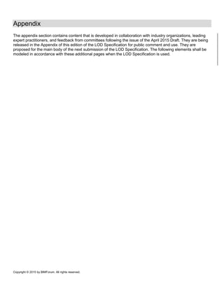 Copyright © 2015 by BIMForum. All rights reserved.
Appendix
The appendix section contains content that is developed in collaboration with industry organizations, leading
expert practitioners, and feedback from committees following the issue of the April 2015 Draft. They are being
released in the Appendix of this edition of the LOD Specification for public comment and use. They are
proposed for the main body of the next submission of the LOD Specification. The following elements shall be
modeled in accordance with these additional pages when the LOD Specification is used.
 
