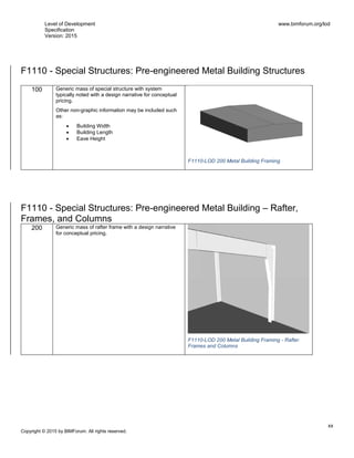 Level of Development
Specification
Version: 2015
www.bimforum.org/lod
xx
Copyright © 2015 by BIMForum. All rights reserved.
F1110 - Special Structures: Pre-engineered Metal Building Structures
100 Generic mass of special structure with system
typically noted with a design narrative for conceptual
pricing.
Other non-graphic information may be included such
as:
 Building Width
 Building Length
 Eave Height
F1110-LOD 200 Metal Building Framing
F1110 - Special Structures: Pre-engineered Metal Building – Rafter,
Frames, and Columns
200 Generic mass of rafter frame with a design narrative
for conceptual pricing.
F1110-LOD 200 Metal Building Framing - Rafter
Frames and Columns
 