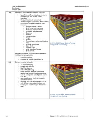 Level of Development
Specification
Version: 2015
www.bimforum.org/lod
xxv Copyright © 2015 by BIMForum. All rights reserved.
300 Rafter and Column element modeling to include:
 Specific sizes of main structural members,
mass for open web, all with correct
orientation
 Structural steel materials defined.
 The following Pre-Engineering Metal Building
components are shown related to main
members.
o Endwall or Wind Column
o End Frame main members
o Module or Interior Columns
o Frames & Main Members
o Columns
o Rafters
o Gable members
o Ridge
o Purlins
o Framed Opening (Jambs, Headers,
etc)
o Window Sub-frames
o Eave Strut
o Sidewall Girts
o Walk Door Sub-Frames
o Endwall Girts
Required non-graphic information associated with
model elements may include:
 Connection details
 Finishes, i.e. painted, galvanized, et
F1110-LOD 300 Metal Building Framing -
Components and Cladding
350 Element modeling to include:
 All member bracing
 Endwall Rod Bracing
 Roof Rod Bracing
 Sidewall Rod Bracing
 Large elements of typical connections
applied to all structural steel connections
such as base plates, gusset plates, anchor
rods, etc.
 Any miscellaneous steel members with
correct orientation
 Any steel structure reinforcement such as
web stiffeners, sleeve penetrations, etc.
 For bar joist, see Steel Open Web Joists
LOD.
F1110-LOD 350 Metal Building Framing -
Components and Cladding
 