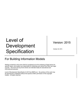Level of
Development
Specification
Version: 2015
October 30, 2015
For Building Information Models
Nothing contained in this work shall be considered to be the rendering of legal advice for
specific cases, and readers are responsible for obtaining such advice from their own legal
counsel. This work and any forms herein are intended solely for educational and
informational purposes.
Level of Development Specification © 2015 by BIMForum. No portions of this work may
be reproduced or displayed without the express written permission of the copyright
holders. All rights reserved.
 