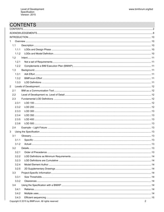 Level of Development
Specification
Version: 2015
www.bimforum.org/lod
Copyright © 2015 by BIMForum. All rights reserved 2
CONTENTS
CONTENTS................................................................................................................................................................................................2
ACKNOWLEDGEMENTS...........................................................................................................................................................................8
INTRODUCTION......................................................................................................................................................................................10
1 Overview ..........................................................................................................................................................................................10
1.1 Description..............................................................................................................................................................................10
1.1.1 LODs and Design Phase ....................................................................................................................................................10
1.1.2 LODs and Model Definition.................................................................................................................................................10
1.2 Intent.......................................................................................................................................................................................11
1.2.1 Not a set of Requirements..................................................................................................................................................11
1.2.2 Complements a BIM Execution Plan (BIMXP)....................................................................................................................11
1.3 Background.............................................................................................................................................................................11
1.3.1 AIA Effort ............................................................................................................................................................................11
1.3.2 BIMForum Effort .................................................................................................................................................................11
1.3.3 LOD Definitions ..................................................................................................................................................................11
2 Levels of Development.....................................................................................................................................................................12
2.1 BIM as a Communication Tool................................................................................................................................................12
2.2 Level of Development vs. Level of Detail ................................................................................................................................12
2.3 Fundamental LOD Definitions ................................................................................................................................................12
2.3.1 LOD 100 .............................................................................................................................................................................12
2.3.2 LOD 200 .............................................................................................................................................................................12
2.3.3 LOD 300 .............................................................................................................................................................................13
2.3.4 LOD 350 .............................................................................................................................................................................13
2.3.5 LOD 400 .............................................................................................................................................................................13
2.3.6 LOD 500 .............................................................................................................................................................................13
2.4 Example – Light Fixture: .........................................................................................................................................................13
3 Using the Specification.....................................................................................................................................................................13
3.1 Glossary..................................................................................................................................................................................13
3.1.1 Specific:..............................................................................................................................................................................13
3.1.2 Actual:.................................................................................................................................................................................13
3.2 Details.....................................................................................................................................................................................13
3.2.1 Order of Precedence ..........................................................................................................................................................13
3.2.2 LOD Definitions as Minimum Requirements.......................................................................................................................14
3.2.3 LOD Definitions are Cumulative .........................................................................................................................................14
3.2.4 Model Element Author ........................................................................................................................................................14
3.2.5 2D Supplementary Drawings..............................................................................................................................................14
3.3 Project-Specific Information ....................................................................................................................................................14
3.3.1 Size Thresholds..................................................................................................................................................................14
3.3.2 Clearances .........................................................................................................................................................................14
3.4 Using the Specification with a BIMXP .....................................................................................................................................14
3.4.1 Reliance..............................................................................................................................................................................14
3.4.2 Multiple uses.......................................................................................................................................................................14
3.4.3 Efficient sequencing ...........................................................................................................................................................15
 