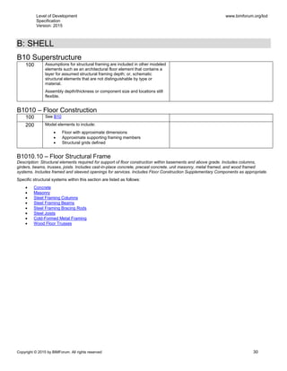 Level of Development
Specification
Version: 2015
www.bimforum.org/lod
Copyright © 2015 by BIMForum. All rights reserved 30
B: SHELL
B10 Superstructure
100 Assumptions for structural framing are included in other modeled
elements such as an architectural floor element that contains a
layer for assumed structural framing depth; or, schematic
structural elements that are not distinguishable by type or
material.
Assembly depth/thickness or component size and locations still
flexible.
B1010 – Floor Construction
100 See B10
200 Model elements to include:
 Floor with approximate dimensions
 Approximate supporting framing members
 Structural grids defined
B1010.10 – Floor Structural Frame
Description: Structural elements required for support of floor construction within basements and above grade. Includes columns,
girders, beams, trusses, joists. Includes cast-in-place concrete, precast concrete, unit masonry, metal framed, and wood framed
systems. Includes framed and sleeved openings for services. Includes Floor Construction Supplementary Components as appropriate.
Specific structural systems within this section are listed as follows:
 Concrete
 Masonry
 Steel Framing Columns
 Steel Framing Beams
 Steel Framing Bracing Rods
 Steel Joists
 Cold-Formed Metal Framing
 Wood Floor Trusses
 