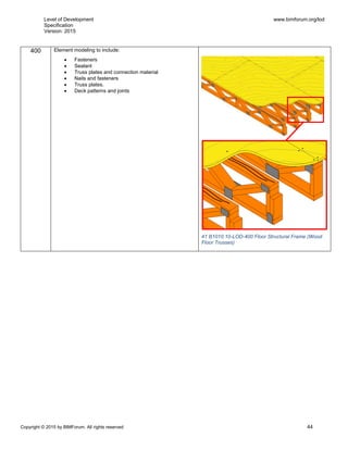 Level of Development
Specification
Version: 2015
www.bimforum.org/lod
Copyright © 2015 by BIMForum. All rights reserved 44
400 Element modeling to include:
 Fasteners
 Sealant
 Truss plates and connection material
 Nails and fasteners
 Truss plates.
 Deck patterns and joints
41 B1010.10-LOD-400 Floor Structural Frame (Wood
Floor Trusses)
 