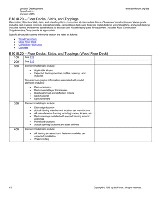 Level of Development
Specification
Version: 2015
www.bimforum.org/lod
45 Copyright © 2015 by BIMForum. All rights reserved.
B1010.20 – Floor Decks, Slabs, and Toppings
Description: Structural slab, deck, and sheathing floor construction at intermediate floors of basement construction and above grade.
Includes cast-in-place concrete, precast concrete, cementitious decks and toppings, metal decking, wood sheathing, and wood decking.
Includes framed and sleeved penetrations for services and housekeeping pads for equipment. Includes Floor Construction
Supplementary Components as appropriate.
Specific structural systems within this section are listed as follows:
 Wood Floor Deck
 Metal Floor Deck
 Composite Floor Deck
 Concrete
B1010.20 – Floor Decks, Slabs, and Toppings (Wood Floor Deck)
100 See B10
200 See B10
300 Element modeling to include:
 Applicable slopes
 Expected framing member profiles, spacing, and
material
Required non-graphic information associated with model
elements includes:
 Deck orientation
 Deck material layer thicknesses
 Diaphragm load and deflection criteria
 Deck Material
 Deck fasteners
350 Element modeling to include:
 Deck edge location
 Actual framing member and location per manufacture
 All miscellaneous framing including braces, kickers, etc.
 Deck openings modeled with support framing around
openings
 Point load locations
 Actual opening locations and sizes defined
400 Element modeling to include:
 All framing accessory and fasteners modeled per
expected installation
 Waterproofing
 